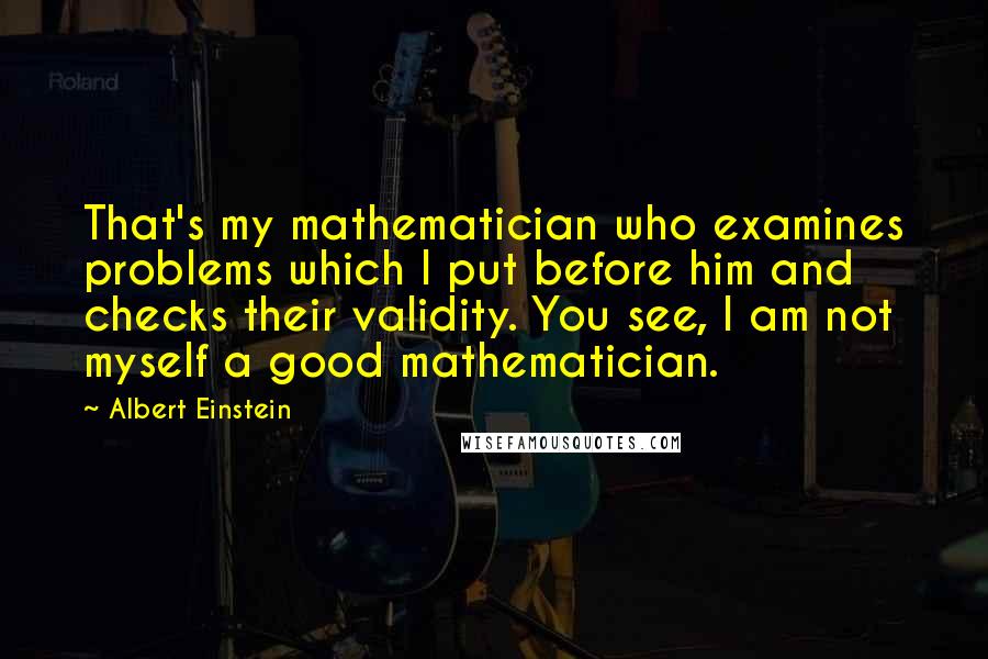 Albert Einstein Quotes: That's my mathematician who examines problems which I put before him and checks their validity. You see, I am not myself a good mathematician.