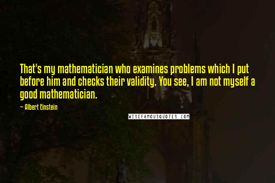 Albert Einstein Quotes: That's my mathematician who examines problems which I put before him and checks their validity. You see, I am not myself a good mathematician.