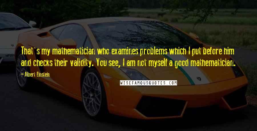 Albert Einstein Quotes: That's my mathematician who examines problems which I put before him and checks their validity. You see, I am not myself a good mathematician.