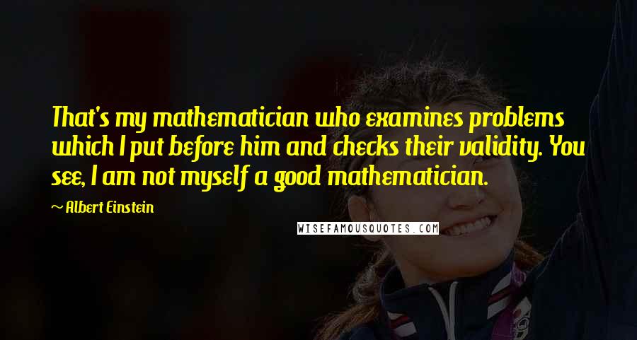 Albert Einstein Quotes: That's my mathematician who examines problems which I put before him and checks their validity. You see, I am not myself a good mathematician.