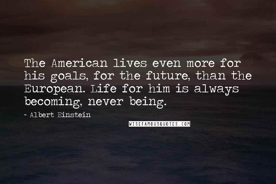 Albert Einstein Quotes: The American lives even more for his goals, for the future, than the European. Life for him is always becoming, never being.