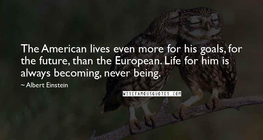 Albert Einstein Quotes: The American lives even more for his goals, for the future, than the European. Life for him is always becoming, never being.