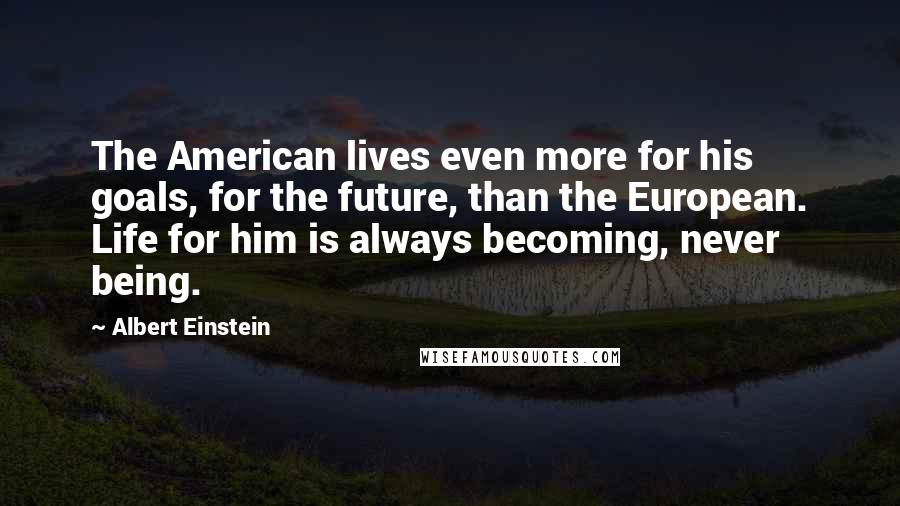 Albert Einstein Quotes: The American lives even more for his goals, for the future, than the European. Life for him is always becoming, never being.