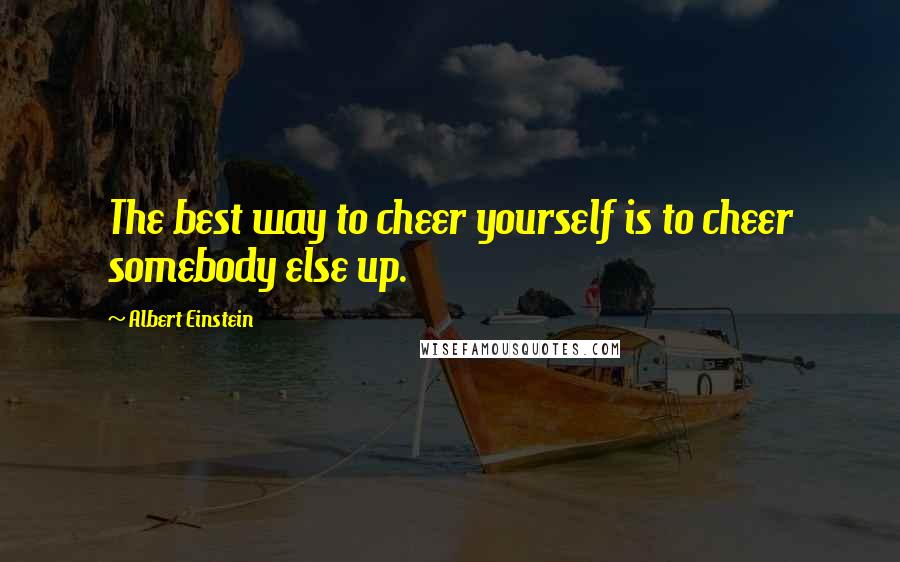 Albert Einstein Quotes: The best way to cheer yourself is to cheer somebody else up.