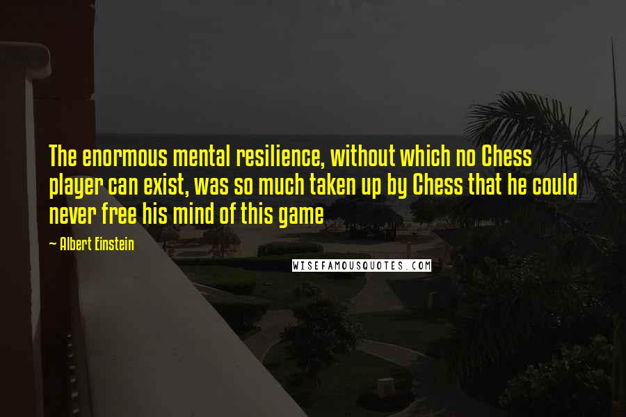 Albert Einstein Quotes: The enormous mental resilience, without which no Chess player can exist, was so much taken up by Chess that he could never free his mind of this game