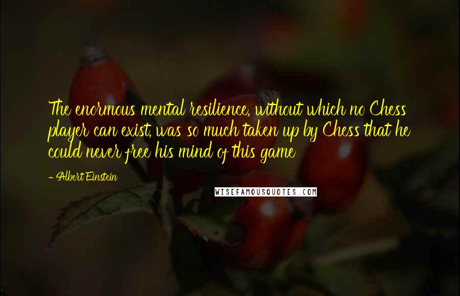 Albert Einstein Quotes: The enormous mental resilience, without which no Chess player can exist, was so much taken up by Chess that he could never free his mind of this game