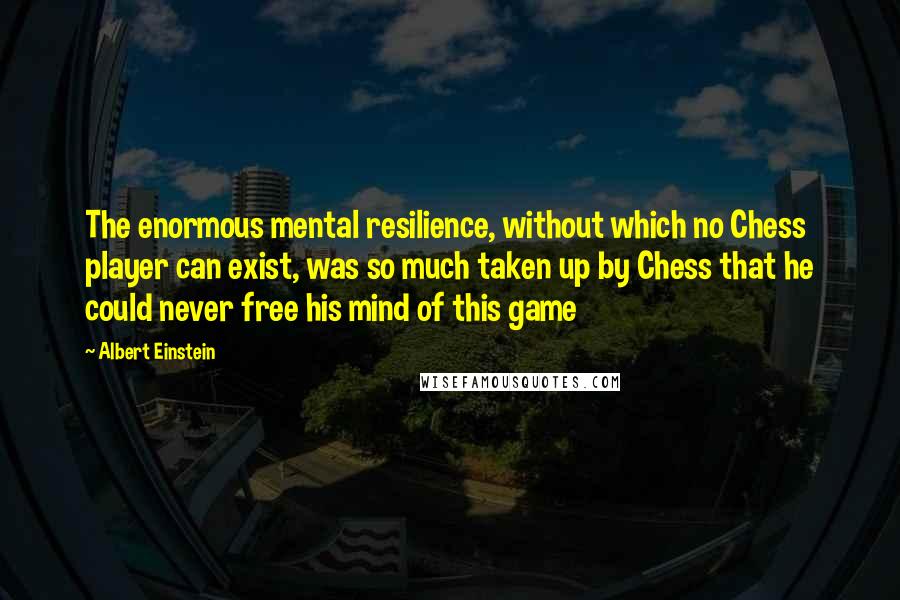 Albert Einstein Quotes: The enormous mental resilience, without which no Chess player can exist, was so much taken up by Chess that he could never free his mind of this game