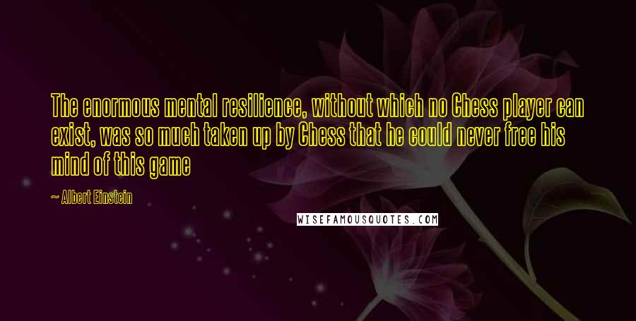 Albert Einstein Quotes: The enormous mental resilience, without which no Chess player can exist, was so much taken up by Chess that he could never free his mind of this game