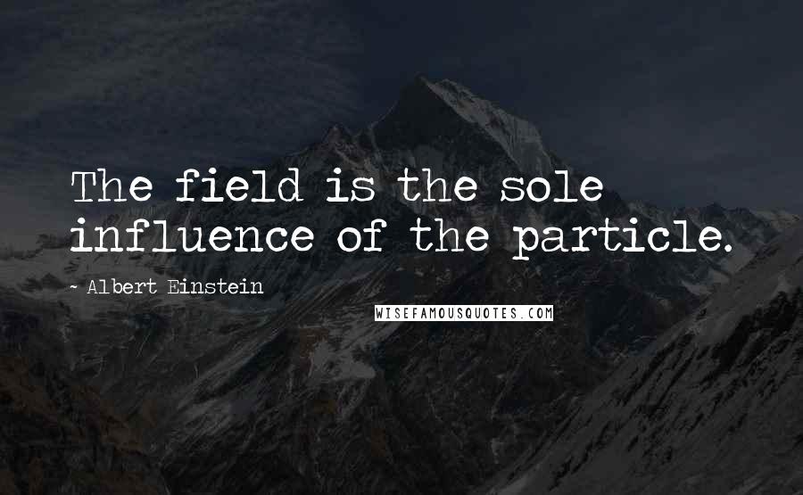 Albert Einstein Quotes: The field is the sole influence of the particle.