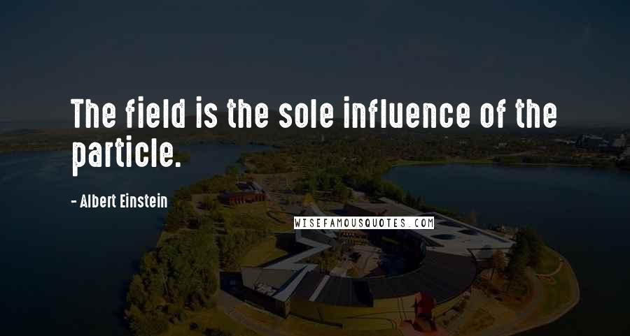 Albert Einstein Quotes: The field is the sole influence of the particle.