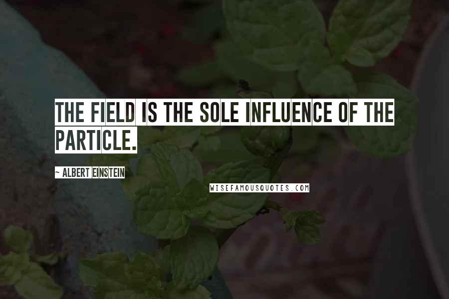 Albert Einstein Quotes: The field is the sole influence of the particle.