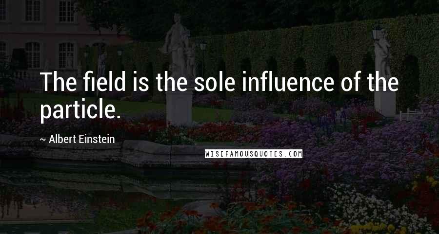 Albert Einstein Quotes: The field is the sole influence of the particle.