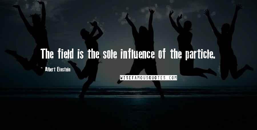 Albert Einstein Quotes: The field is the sole influence of the particle.