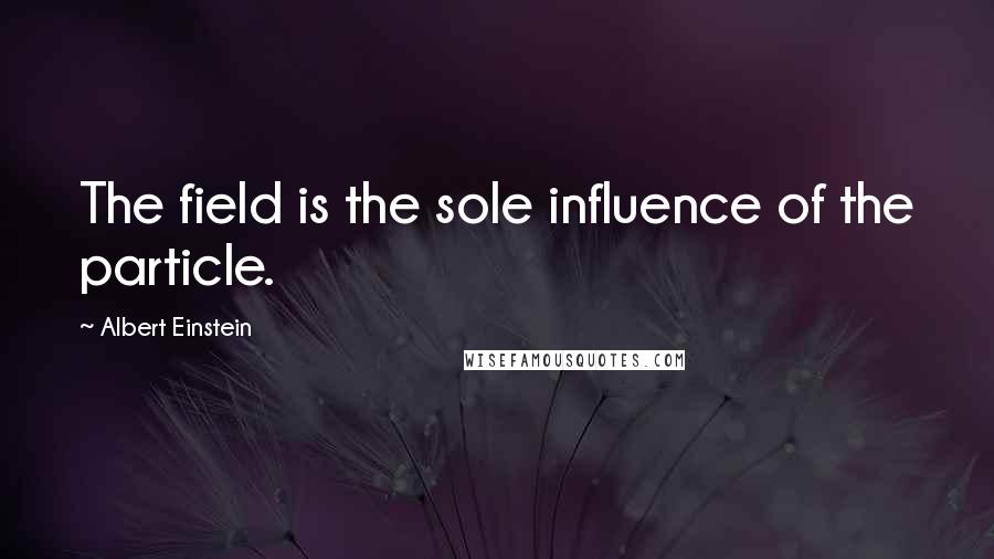 Albert Einstein Quotes: The field is the sole influence of the particle.