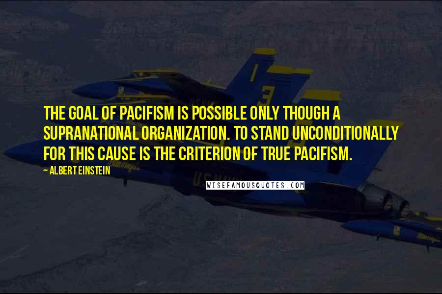 Albert Einstein Quotes: The goal of pacifism is possible only though a supranational organization. To stand unconditionally for this cause is the criterion of true pacifism.