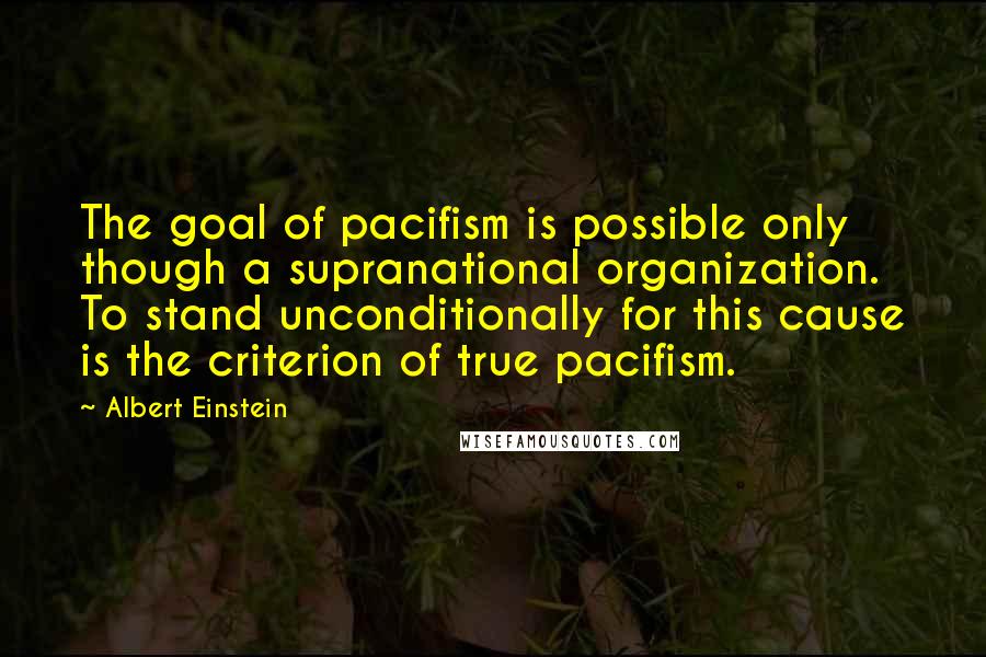 Albert Einstein Quotes: The goal of pacifism is possible only though a supranational organization. To stand unconditionally for this cause is the criterion of true pacifism.