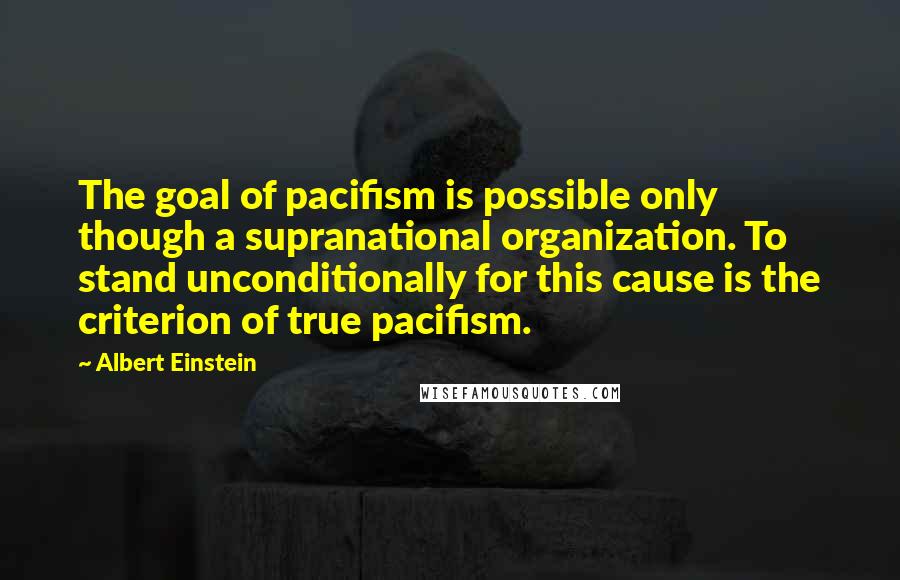 Albert Einstein Quotes: The goal of pacifism is possible only though a supranational organization. To stand unconditionally for this cause is the criterion of true pacifism.