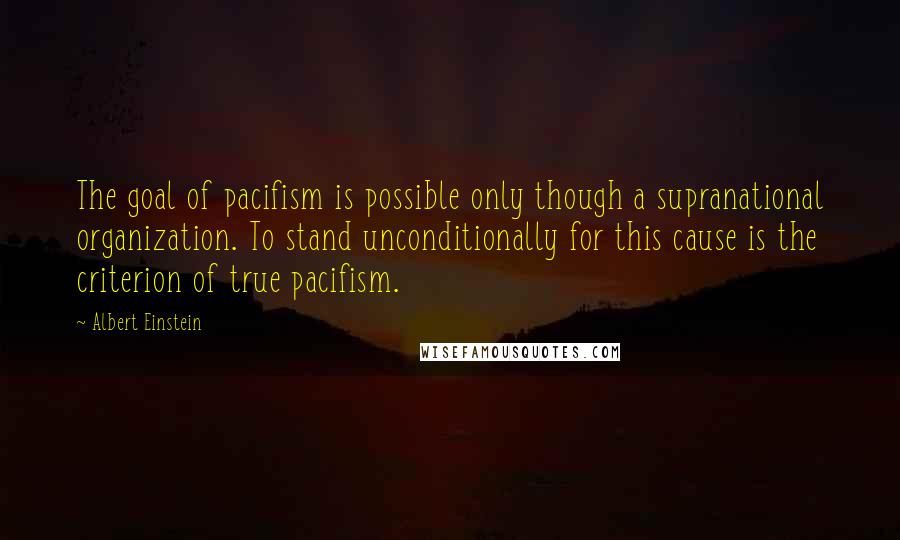 Albert Einstein Quotes: The goal of pacifism is possible only though a supranational organization. To stand unconditionally for this cause is the criterion of true pacifism.