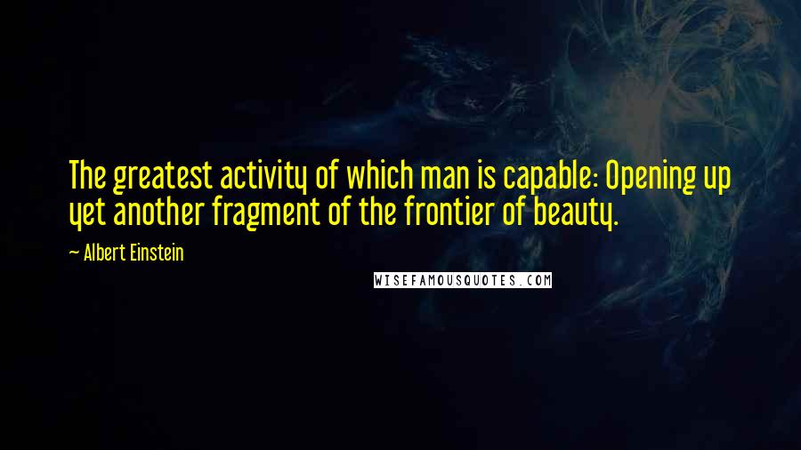 Albert Einstein Quotes: The greatest activity of which man is capable: Opening up yet another fragment of the frontier of beauty.