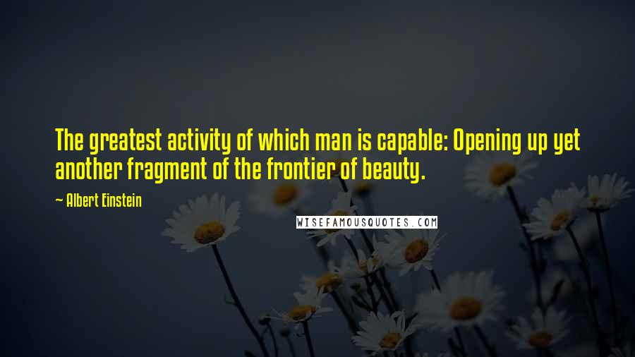 Albert Einstein Quotes: The greatest activity of which man is capable: Opening up yet another fragment of the frontier of beauty.