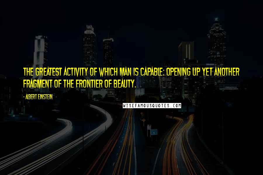 Albert Einstein Quotes: The greatest activity of which man is capable: Opening up yet another fragment of the frontier of beauty.