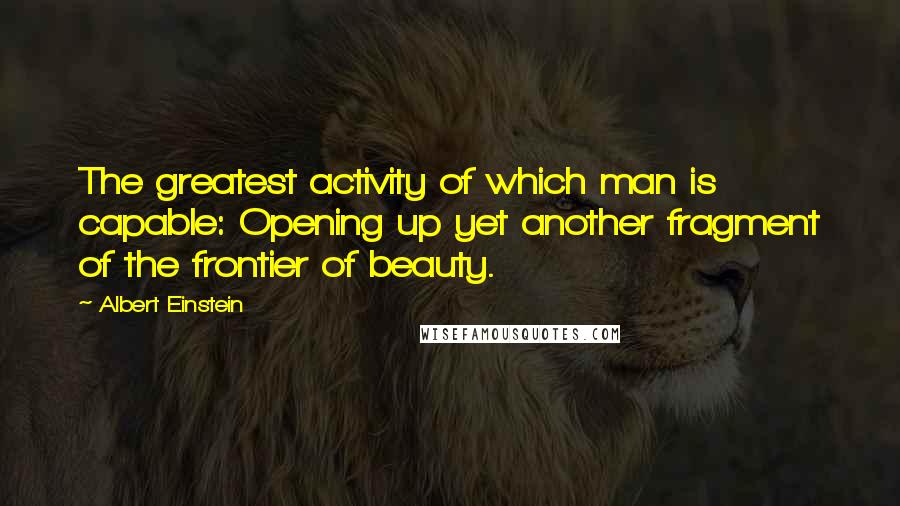 Albert Einstein Quotes: The greatest activity of which man is capable: Opening up yet another fragment of the frontier of beauty.