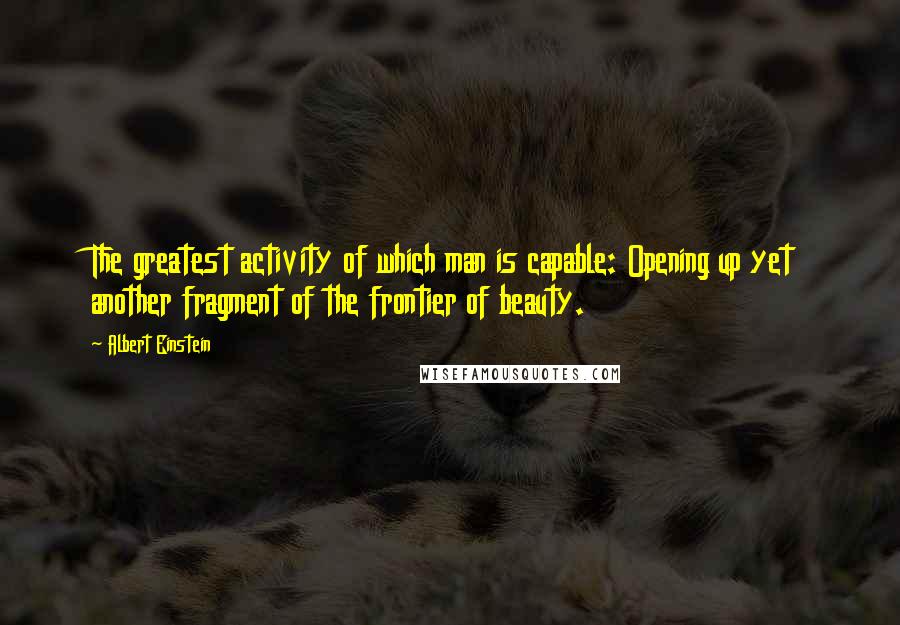 Albert Einstein Quotes: The greatest activity of which man is capable: Opening up yet another fragment of the frontier of beauty.