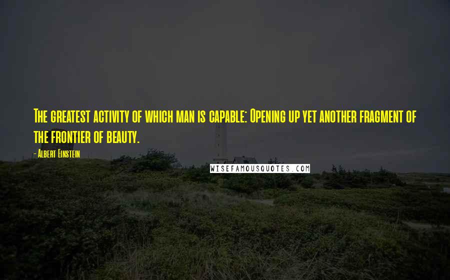 Albert Einstein Quotes: The greatest activity of which man is capable: Opening up yet another fragment of the frontier of beauty.