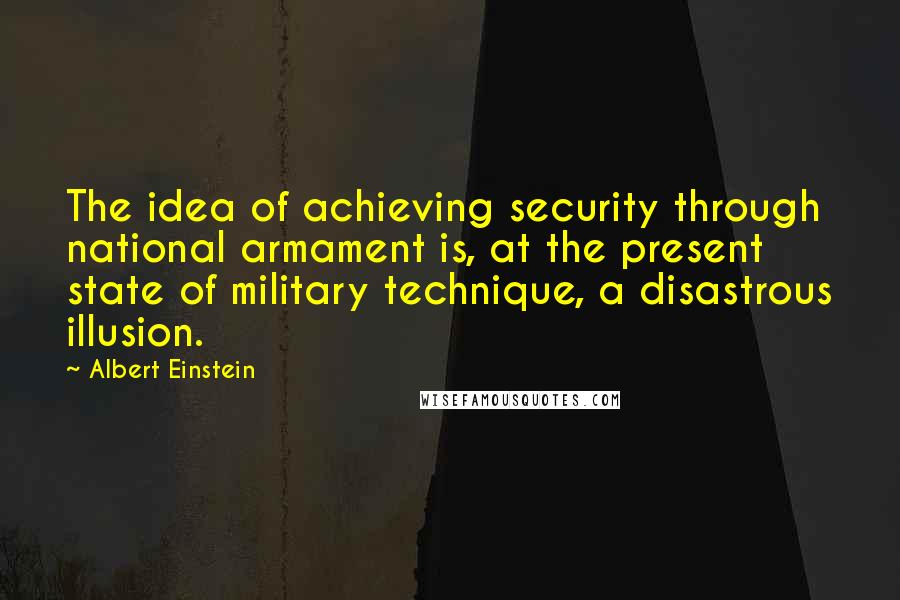 Albert Einstein Quotes: The idea of achieving security through national armament is, at the present state of military technique, a disastrous illusion.