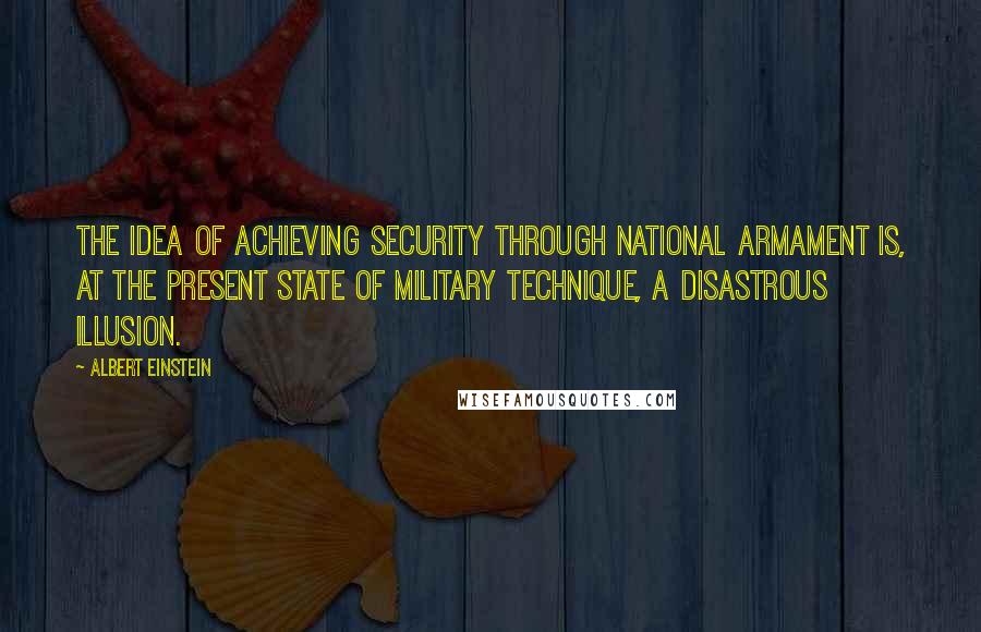 Albert Einstein Quotes: The idea of achieving security through national armament is, at the present state of military technique, a disastrous illusion.
