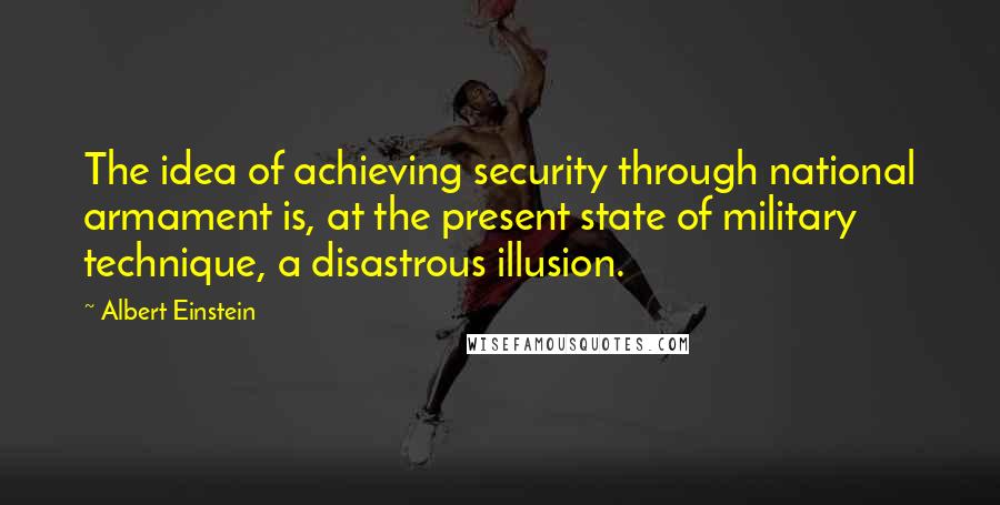 Albert Einstein Quotes: The idea of achieving security through national armament is, at the present state of military technique, a disastrous illusion.
