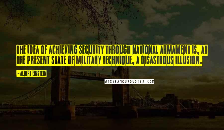 Albert Einstein Quotes: The idea of achieving security through national armament is, at the present state of military technique, a disastrous illusion.
