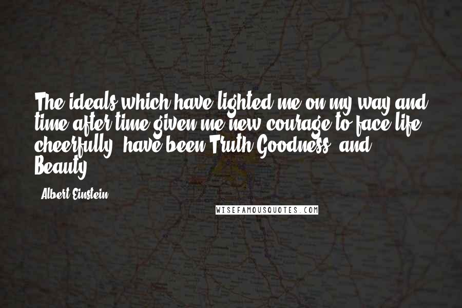 Albert Einstein Quotes: The ideals which have lighted me on my way and time after time given me new courage to face life cheerfully, have been Truth,Goodness, and Beauty.