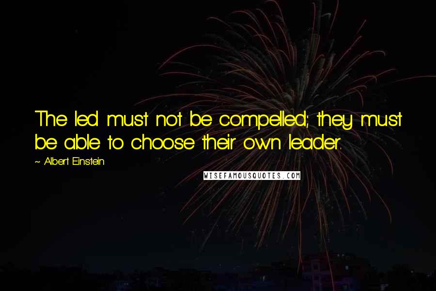 Albert Einstein Quotes: The led must not be compelled; they must be able to choose their own leader.