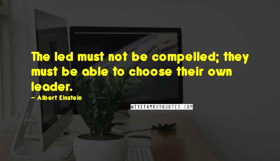 Albert Einstein Quotes: The led must not be compelled; they must be able to choose their own leader.