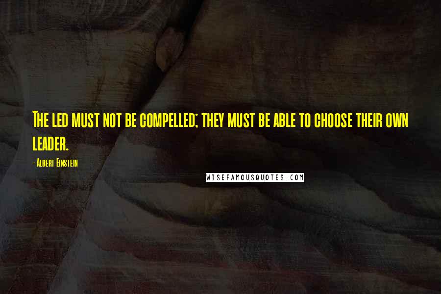 Albert Einstein Quotes: The led must not be compelled; they must be able to choose their own leader.