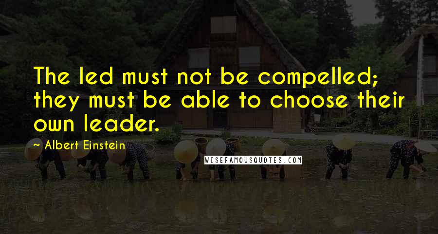 Albert Einstein Quotes: The led must not be compelled; they must be able to choose their own leader.
