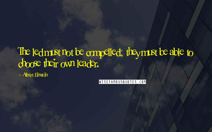 Albert Einstein Quotes: The led must not be compelled; they must be able to choose their own leader.