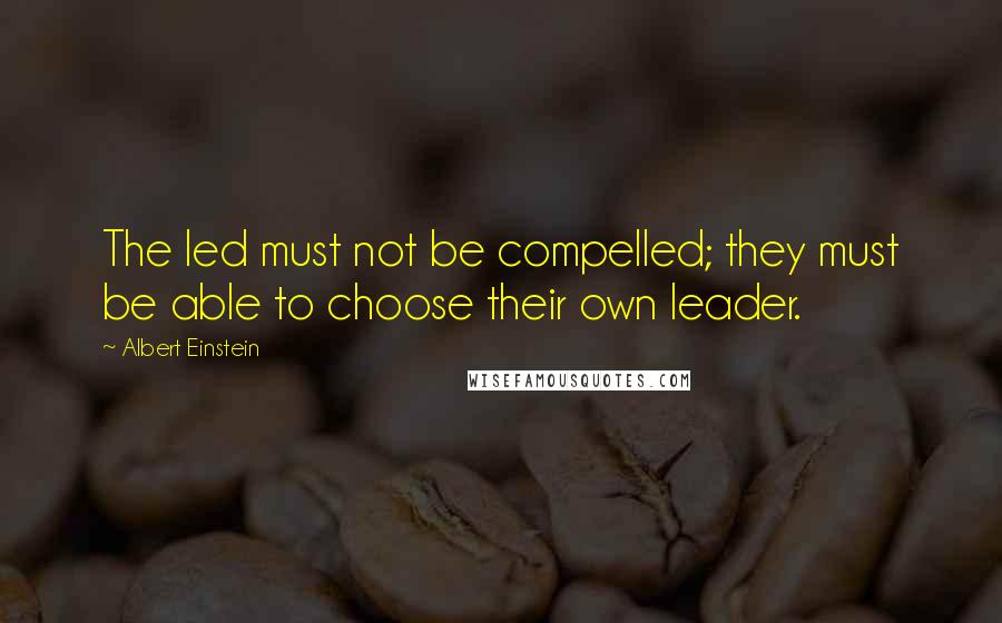 Albert Einstein Quotes: The led must not be compelled; they must be able to choose their own leader.