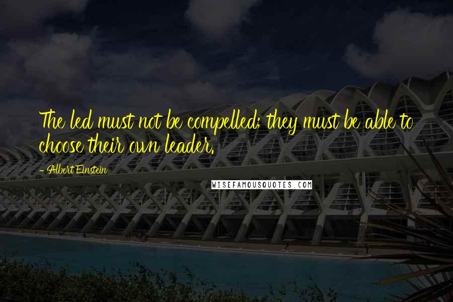 Albert Einstein Quotes: The led must not be compelled; they must be able to choose their own leader.
