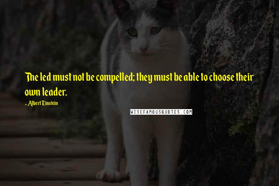 Albert Einstein Quotes: The led must not be compelled; they must be able to choose their own leader.
