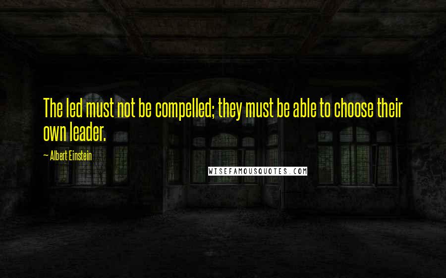 Albert Einstein Quotes: The led must not be compelled; they must be able to choose their own leader.