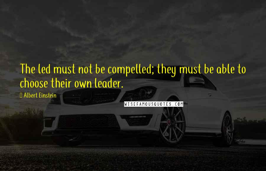 Albert Einstein Quotes: The led must not be compelled; they must be able to choose their own leader.