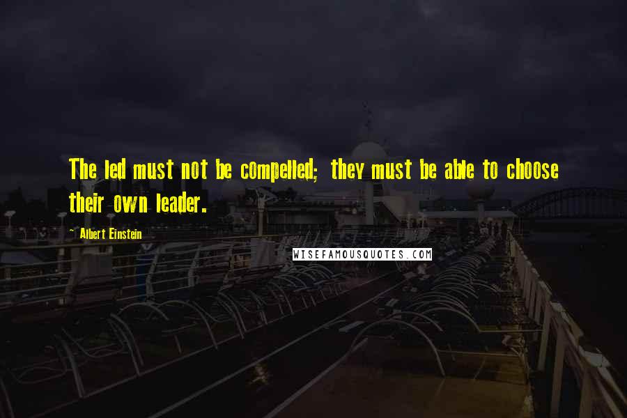 Albert Einstein Quotes: The led must not be compelled; they must be able to choose their own leader.