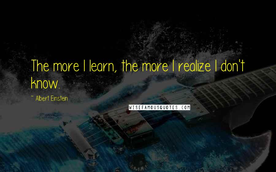 Albert Einstein Quotes: The more I learn, the more I realize I don't know.