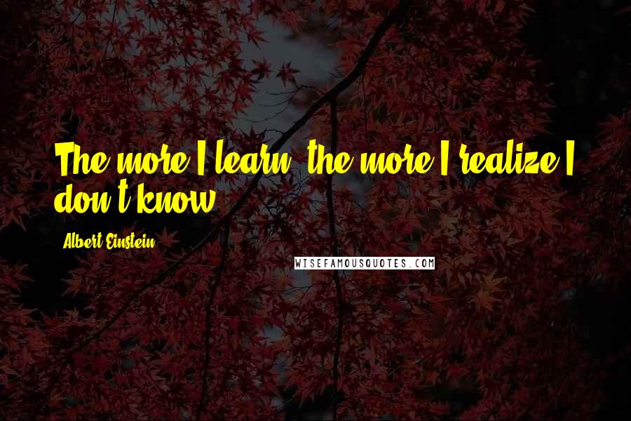 Albert Einstein Quotes: The more I learn, the more I realize I don't know.