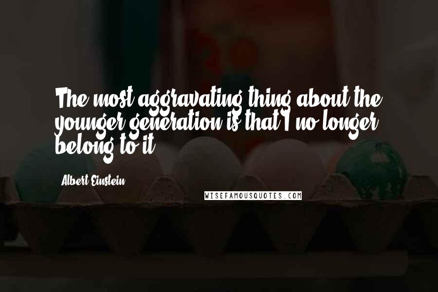 Albert Einstein Quotes: The most aggravating thing about the younger generation is that I no longer belong to it.