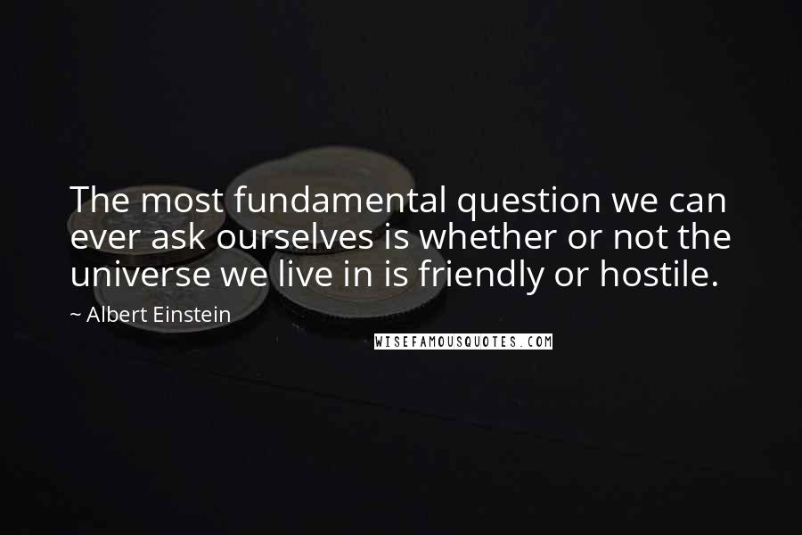 Albert Einstein Quotes: The most fundamental question we can ever ask ourselves is whether or not the universe we live in is friendly or hostile.