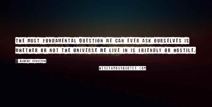 Albert Einstein Quotes: The most fundamental question we can ever ask ourselves is whether or not the universe we live in is friendly or hostile.