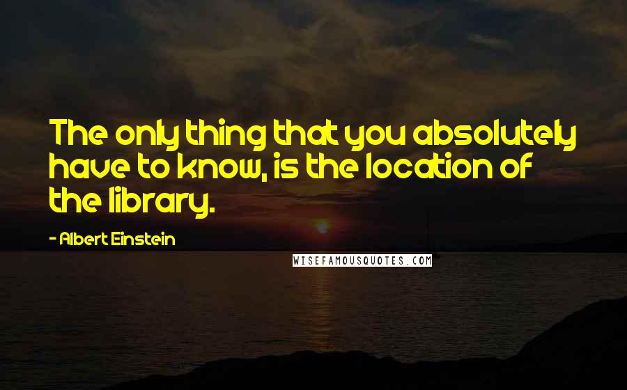 Albert Einstein Quotes: The only thing that you absolutely have to know, is the location of the library.